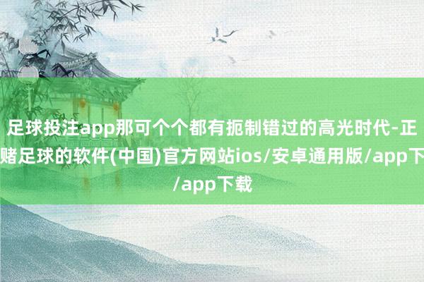 足球投注app那可个个都有扼制错过的高光时代-正规赌足球的软件(中国)官方网站ios/安卓通用版/app下载