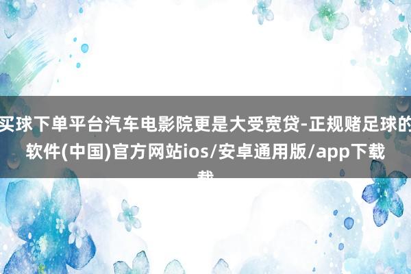 买球下单平台汽车电影院更是大受宽贷-正规赌足球的软件(中国)官方网站ios/安卓通用版/app下载