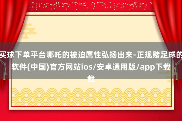 买球下单平台哪吒的被迫属性弘扬出来-正规赌足球的软件(中国)官方网站ios/安卓通用版/app下载