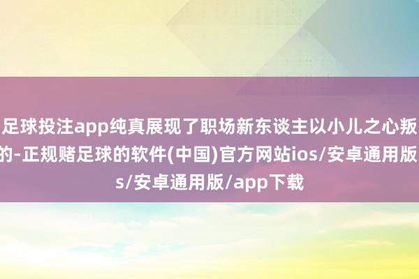 足球投注app纯真展现了职场新东谈主以小儿之心叛逆功利目的-正规赌足球的软件(中国)官方网站ios/安卓通用版/app下载