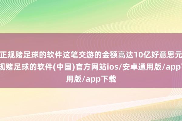 正规赌足球的软件这笔交游的金额高达10亿好意思元-正规赌足球的软件(中国)官方网站ios/安卓通用版/app下载