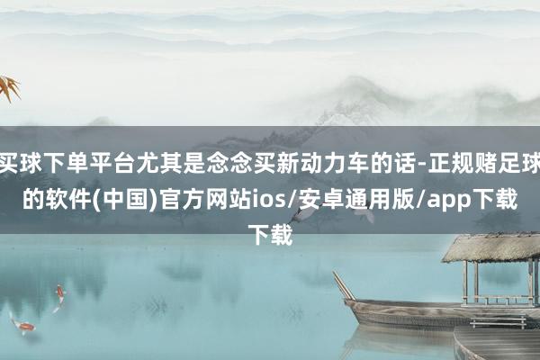 买球下单平台尤其是念念买新动力车的话-正规赌足球的软件(中国)官方网站ios/安卓通用版/app下载