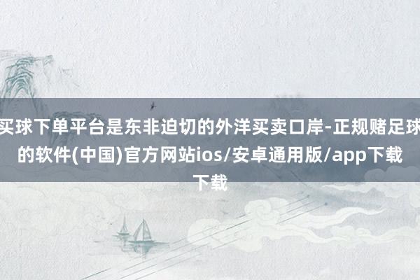 买球下单平台是东非迫切的外洋买卖口岸-正规赌足球的软件(中国)官方网站ios/安卓通用版/app下载