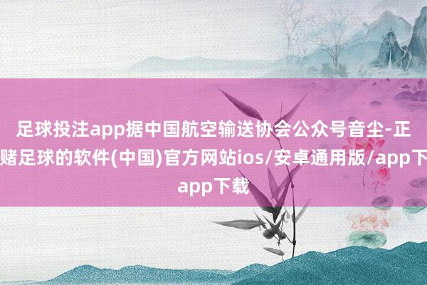足球投注app　　据中国航空输送协会公众号音尘-正规赌足球的软件(中国)官方网站ios/安卓通用版/app下载