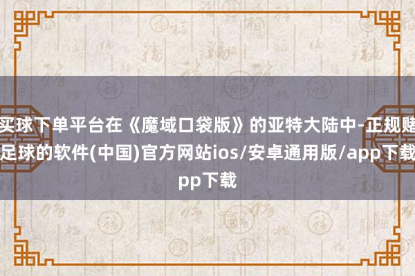 买球下单平台在《魔域口袋版》的亚特大陆中-正规赌足球的软件(中国)官方网站ios/安卓通用版/app下载