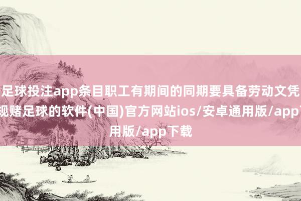 足球投注app条目职工有期间的同期要具备劳动文凭-正规赌足球的软件(中国)官方网站ios/安卓通用版/app下载