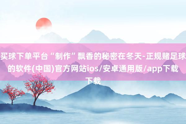 买球下单平台“制作”飘香的秘密在冬天-正规赌足球的软件(中国)官方网站ios/安卓通用版/app下载