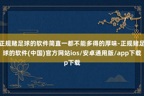 正规赌足球的软件简直一都不能多得的厚味-正规赌足球的软件(中国)官方网站ios/安卓通用版/app下载