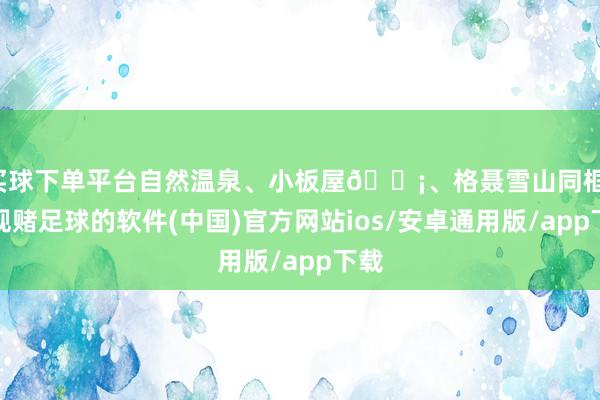 买球下单平台自然温泉、小板屋🏡、格聂雪山同框-正规赌足球的软件(中国)官方网站ios/安卓通用版/app下载