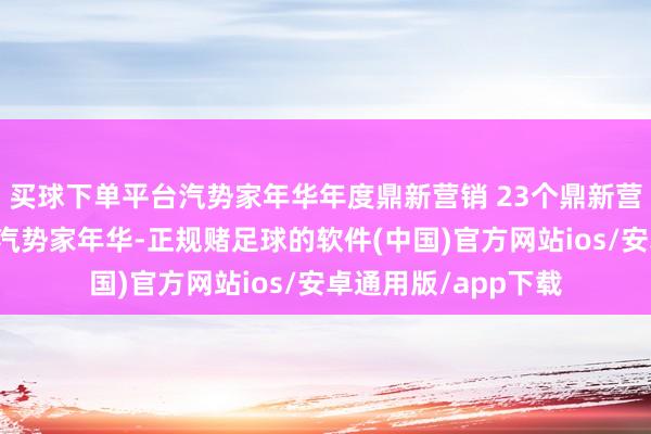 买球下单平台汽势家年华年度鼎新营销 23个鼎新营销案例真招真题｜汽势家年华-正规赌足球的软件(中国)官方网站ios/安卓通用版/app下载