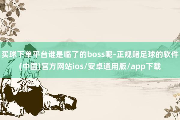 买球下单平台谁是临了的boss呢-正规赌足球的软件(中国)官方网站ios/安卓通用版/app下载
