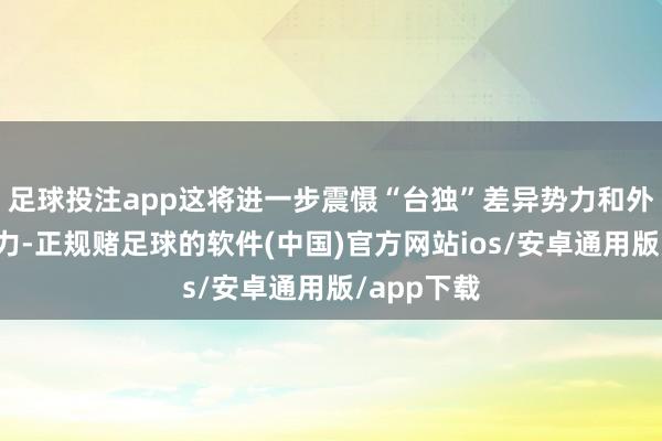 足球投注app这将进一步震慑“台独”差异势力和外部插手势力-正规赌足球的软件(中国)官方网站ios/安卓通用版/app下载