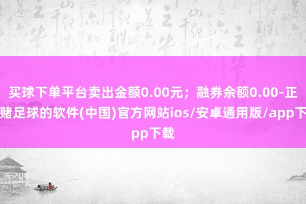 买球下单平台卖出金额0.00元；融券余额0.00-正规赌足球的软件(中国)官方网站ios/安卓通用版/app下载