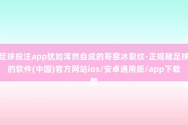 足球投注app犹如浑然自成的哥窑冰裂纹-正规赌足球的软件(中国)官方网站ios/安卓通用版/app下载