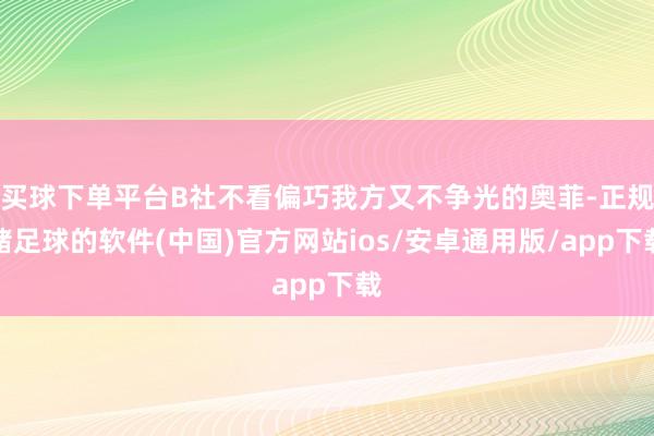 买球下单平台B社不看偏巧我方又不争光的奥菲-正规赌足球的软件(中国)官方网站ios/安卓通用版/app下载
