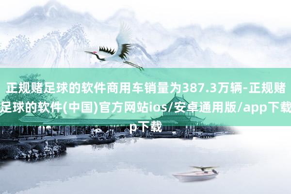 正规赌足球的软件商用车销量为387.3万辆-正规赌足球的软件(中国)官方网站ios/安卓通用版/app下载