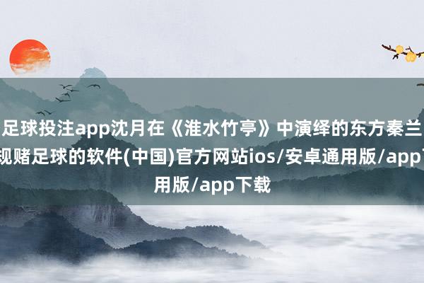 足球投注app沈月在《淮水竹亭》中演绎的东方秦兰-正规赌足球的软件(中国)官方网站ios/安卓通用版/app下载