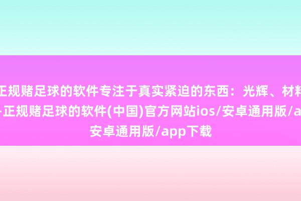 正规赌足球的软件专注于真实紧迫的东西：光辉、材料和体式-正规赌足球的软件(中国)官方网站ios/安卓通用版/app下载