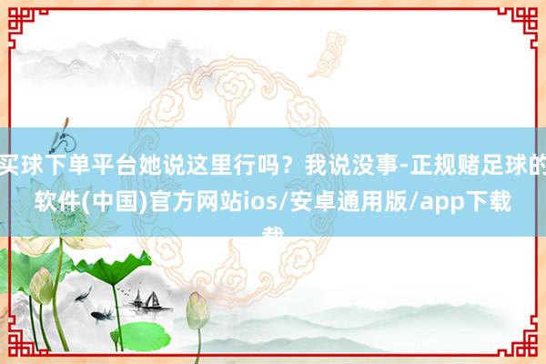 买球下单平台她说这里行吗？我说没事-正规赌足球的软件(中国)官方网站ios/安卓通用版/app下载