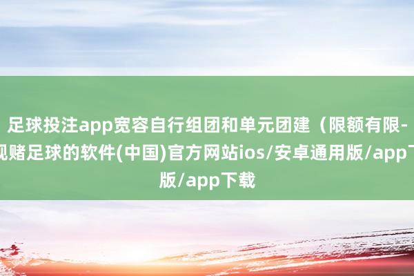 足球投注app宽容自行组团和单元团建（限额有限-正规赌足球的软件(中国)官方网站ios/安卓通用版/app下载