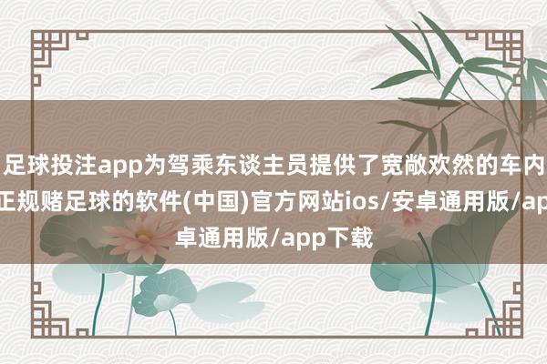 足球投注app为驾乘东谈主员提供了宽敞欢然的车内环境-正规赌足球的软件(中国)官方网站ios/安卓通用版/app下载