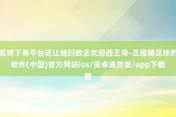 买球下单平台还让她扫数去欢迎西王母-正规赌足球的软件(中国)官方网站ios/安卓通用版/app下载