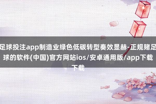 足球投注app制造业绿色低碳转型奏效显赫-正规赌足球的软件(中国)官方网站ios/安卓通用版/app下载