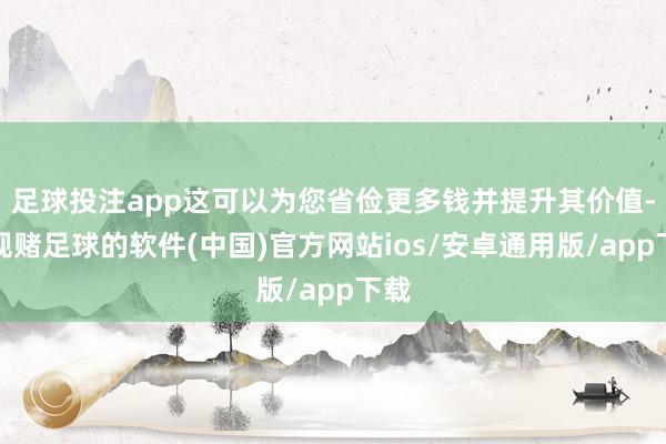 足球投注app这可以为您省俭更多钱并提升其价值-正规赌足球的软件(中国)官方网站ios/安卓通用版/app下载