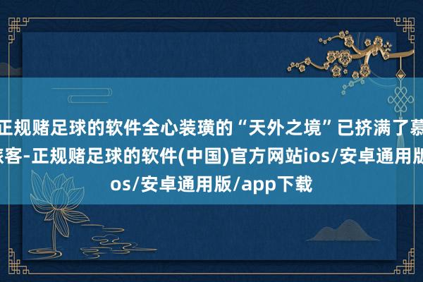 正规赌足球的软件全心装璜的“天外之境”已挤满了慕名而至的旅客-正规赌足球的软件(中国)官方网站ios/安卓通用版/app下载