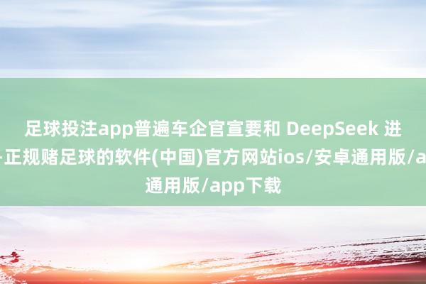 足球投注app普遍车企官宣要和 DeepSeek 进行配合-正规赌足球的软件(中国)官方网站ios/安卓通用版/app下载