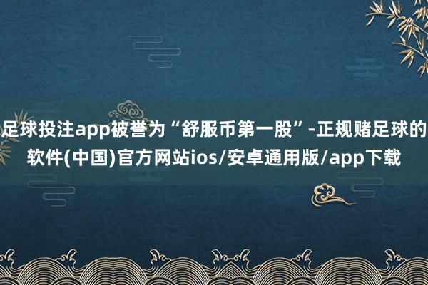 足球投注app被誉为“舒服币第一股”-正规赌足球的软件(中国)官方网站ios/安卓通用版/app下载