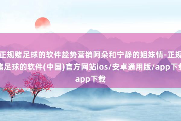 正规赌足球的软件趁势营销阿朵和宁静的姐妹情-正规赌足球的软件(中国)官方网站ios/安卓通用版/app下载