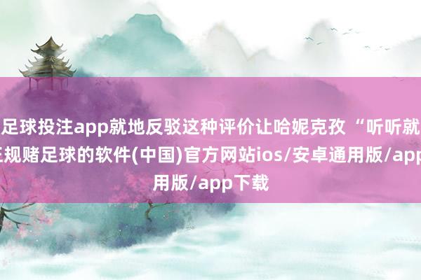 足球投注app就地反驳这种评价让哈妮克孜 “听听就好-正规赌足球的软件(中国)官方网站ios/安卓通用版/app下载