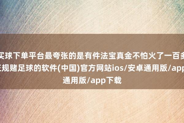 买球下单平台最夸张的是有件法宝真金不怕火了一百多年-正规赌足球的软件(中国)官方网站ios/安卓通用版/app下载