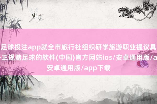足球投注app就全市旅行社组织研学旅游职业提议具体条件-正规赌足球的软件(中国)官方网站ios/安卓通用版/app下载