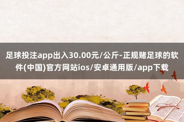 足球投注app出入30.00元/公斤-正规赌足球的软件(中国)官方网站ios/安卓通用版/app下载
