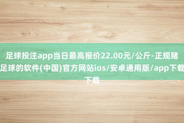 足球投注app当日最高报价22.00元/公斤-正规赌足球的软件(中国)官方网站ios/安卓通用版/app下载