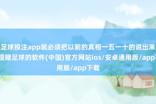 足球投注app就必须把以前的真相一五一十的说出来-正规赌足球的软件(中国)官方网站ios/安卓通用版/app下载