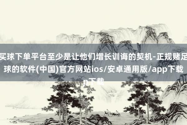 买球下单平台至少是让他们增长训诲的契机-正规赌足球的软件(中国)官方网站ios/安卓通用版/app下载