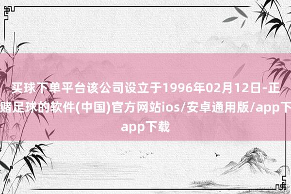 买球下单平台该公司设立于1996年02月12日-正规赌足球的软件(中国)官方网站ios/安卓通用版/app下载