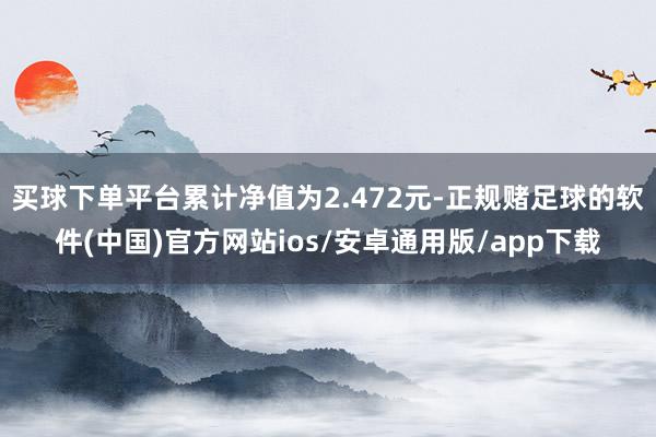 买球下单平台累计净值为2.472元-正规赌足球的软件(中国)官方网站ios/安卓通用版/app下载