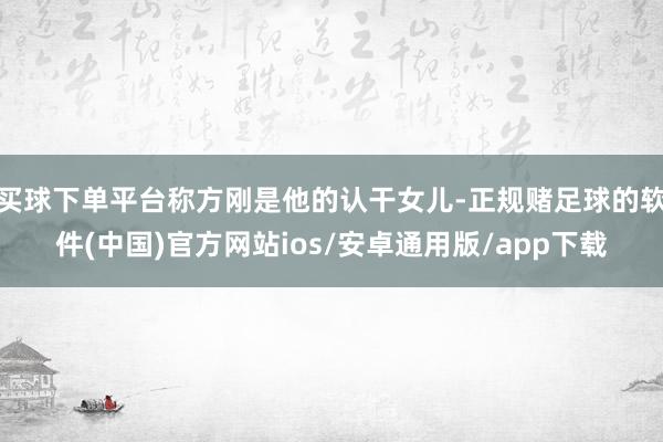 买球下单平台称方刚是他的认干女儿-正规赌足球的软件(中国)官方网站ios/安卓通用版/app下载