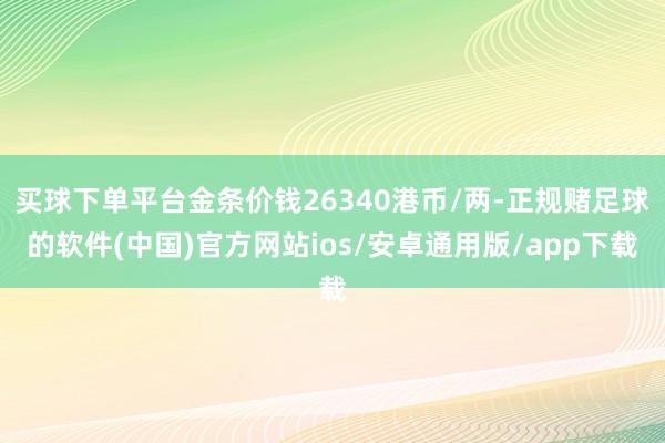 买球下单平台金条价钱26340港币/两-正规赌足球的软件(中国)官方网站ios/安卓通用版/app下载