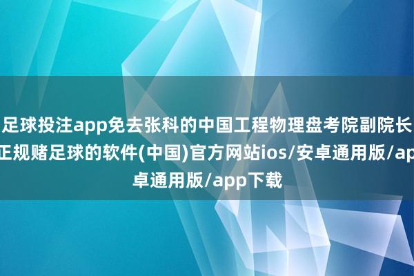 足球投注app免去张科的中国工程物理盘考院副院长职务-正规赌足球的软件(中国)官方网站ios/安卓通用版/app下载