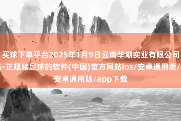 买球下单平台2025年1月9日云南华潮实业有限公司价钱行情-正规赌足球的软件(中国)官方网站ios/安卓通用版/app下载