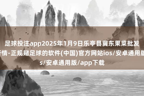 足球投注app2025年1月9日乐亭县冀东果菜批发市集价钱行情-正规赌足球的软件(中国)官方网站ios/安卓通用版/app下载