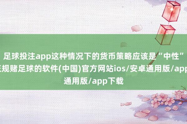 足球投注app这种情况下的货币策略应该是“中性”的-正规赌足球的软件(中国)官方网站ios/安卓通用版/app下载