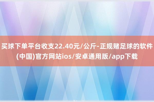 买球下单平台收支22.40元/公斤-正规赌足球的软件(中国)官方网站ios/安卓通用版/app下载