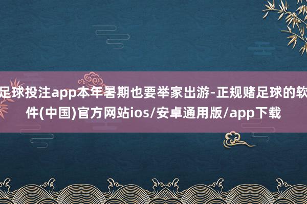 足球投注app本年暑期也要举家出游-正规赌足球的软件(中国)官方网站ios/安卓通用版/app下载