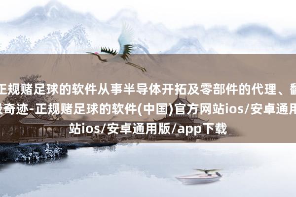 正规赌足球的软件从事半导体开拓及零部件的代理、翻新与工艺升级奇迹-正规赌足球的软件(中国)官方网站ios/安卓通用版/app下载